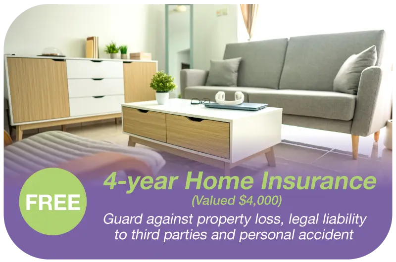 FREE 4-year Home Insurance​ (Valued $4,000)​​ - Guard against property loss, legal liability to third parties and personal accident