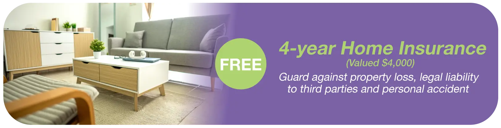 FREE 4-year Home Insurance​ (Valued $4,000)​​ - Guard against property loss, legal liability to third parties and personal accident