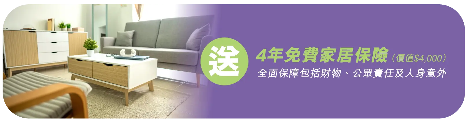 送4年免費家居保險(價值$4,000)​ - 全面保障包括財物、公眾責任及人身意外