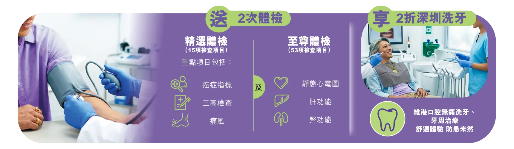 送2次體檢，精選體檢（15項檢查項目）重點項目包括：癌症指標、三高檢查、痛風，及至尊體檢（53項檢查項目）：靜態心電圖、肝功能、腎功能。享2折深圳洗牙：維港口腔無痛洗牙、牙周治療​舒適體驗 防患未然。​